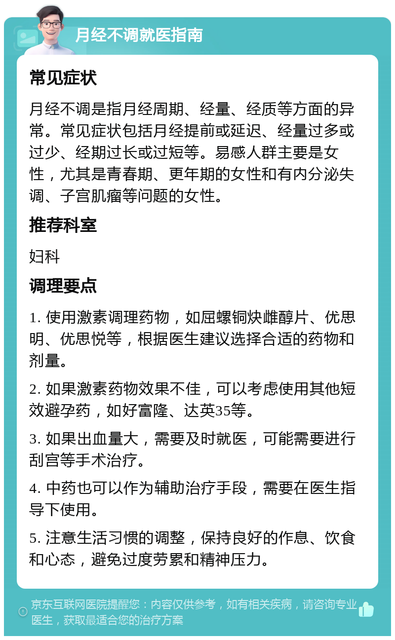 月经不调就医指南 常见症状 月经不调是指月经周期、经量、经质等方面的异常。常见症状包括月经提前或延迟、经量过多或过少、经期过长或过短等。易感人群主要是女性，尤其是青春期、更年期的女性和有内分泌失调、子宫肌瘤等问题的女性。 推荐科室 妇科 调理要点 1. 使用激素调理药物，如屈螺铜炔雌醇片、优思明、优思悦等，根据医生建议选择合适的药物和剂量。 2. 如果激素药物效果不佳，可以考虑使用其他短效避孕药，如好富隆、达英35等。 3. 如果出血量大，需要及时就医，可能需要进行刮宫等手术治疗。 4. 中药也可以作为辅助治疗手段，需要在医生指导下使用。 5. 注意生活习惯的调整，保持良好的作息、饮食和心态，避免过度劳累和精神压力。