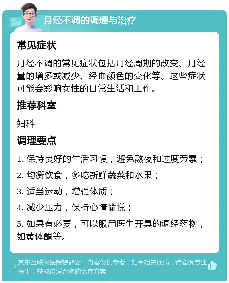 月经不调的调理与治疗 常见症状 月经不调的常见症状包括月经周期的改变、月经量的增多或减少、经血颜色的变化等。这些症状可能会影响女性的日常生活和工作。 推荐科室 妇科 调理要点 1. 保持良好的生活习惯，避免熬夜和过度劳累； 2. 均衡饮食，多吃新鲜蔬菜和水果； 3. 适当运动，增强体质； 4. 减少压力，保持心情愉悦； 5. 如果有必要，可以服用医生开具的调经药物，如黄体酮等。