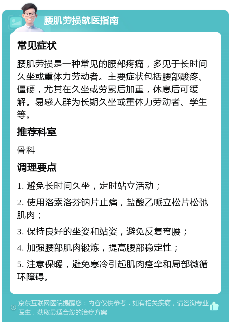 腰肌劳损就医指南 常见症状 腰肌劳损是一种常见的腰部疼痛，多见于长时间久坐或重体力劳动者。主要症状包括腰部酸疼、僵硬，尤其在久坐或劳累后加重，休息后可缓解。易感人群为长期久坐或重体力劳动者、学生等。 推荐科室 骨科 调理要点 1. 避免长时间久坐，定时站立活动； 2. 使用洛索洛芬钠片止痛，盐酸乙哌立松片松弛肌肉； 3. 保持良好的坐姿和站姿，避免反复弯腰； 4. 加强腰部肌肉锻炼，提高腰部稳定性； 5. 注意保暖，避免寒冷引起肌肉痉挛和局部微循环障碍。