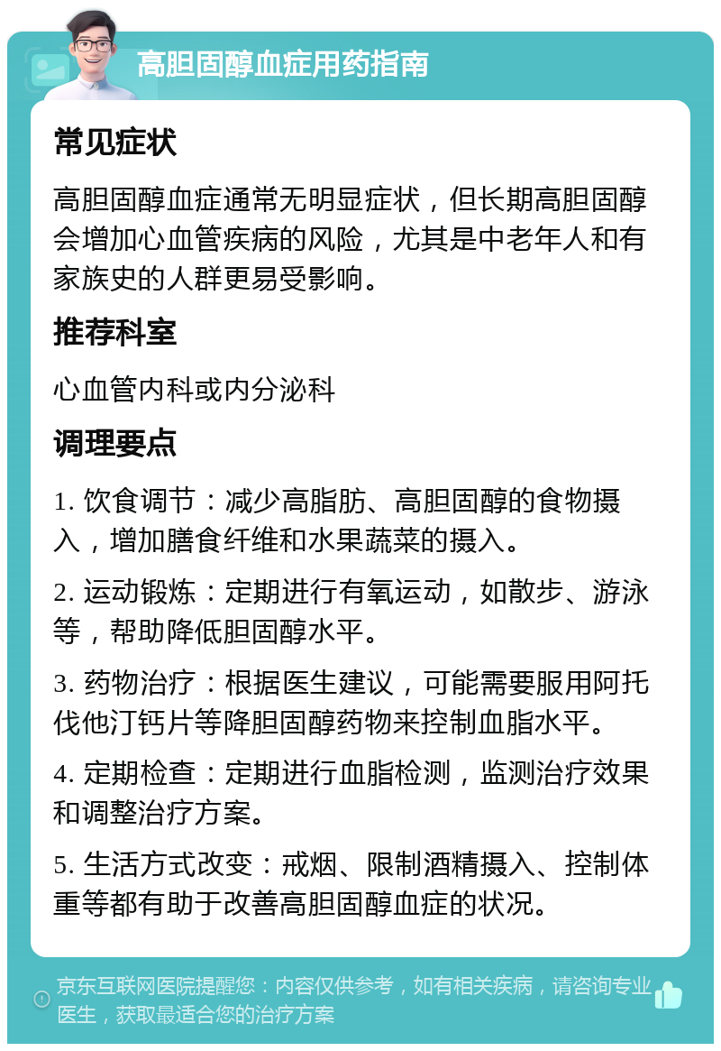 高胆固醇血症用药指南 常见症状 高胆固醇血症通常无明显症状，但长期高胆固醇会增加心血管疾病的风险，尤其是中老年人和有家族史的人群更易受影响。 推荐科室 心血管内科或内分泌科 调理要点 1. 饮食调节：减少高脂肪、高胆固醇的食物摄入，增加膳食纤维和水果蔬菜的摄入。 2. 运动锻炼：定期进行有氧运动，如散步、游泳等，帮助降低胆固醇水平。 3. 药物治疗：根据医生建议，可能需要服用阿托伐他汀钙片等降胆固醇药物来控制血脂水平。 4. 定期检查：定期进行血脂检测，监测治疗效果和调整治疗方案。 5. 生活方式改变：戒烟、限制酒精摄入、控制体重等都有助于改善高胆固醇血症的状况。