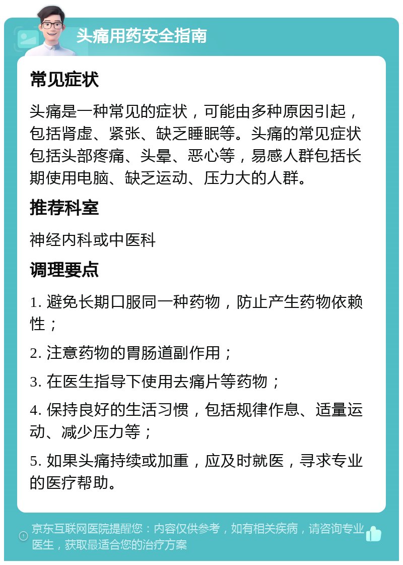 头痛用药安全指南 常见症状 头痛是一种常见的症状，可能由多种原因引起，包括肾虚、紧张、缺乏睡眠等。头痛的常见症状包括头部疼痛、头晕、恶心等，易感人群包括长期使用电脑、缺乏运动、压力大的人群。 推荐科室 神经内科或中医科 调理要点 1. 避免长期口服同一种药物，防止产生药物依赖性； 2. 注意药物的胃肠道副作用； 3. 在医生指导下使用去痛片等药物； 4. 保持良好的生活习惯，包括规律作息、适量运动、减少压力等； 5. 如果头痛持续或加重，应及时就医，寻求专业的医疗帮助。