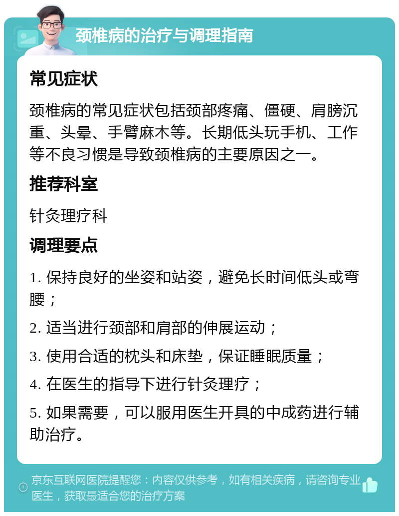 颈椎病的治疗与调理指南 常见症状 颈椎病的常见症状包括颈部疼痛、僵硬、肩膀沉重、头晕、手臂麻木等。长期低头玩手机、工作等不良习惯是导致颈椎病的主要原因之一。 推荐科室 针灸理疗科 调理要点 1. 保持良好的坐姿和站姿，避免长时间低头或弯腰； 2. 适当进行颈部和肩部的伸展运动； 3. 使用合适的枕头和床垫，保证睡眠质量； 4. 在医生的指导下进行针灸理疗； 5. 如果需要，可以服用医生开具的中成药进行辅助治疗。