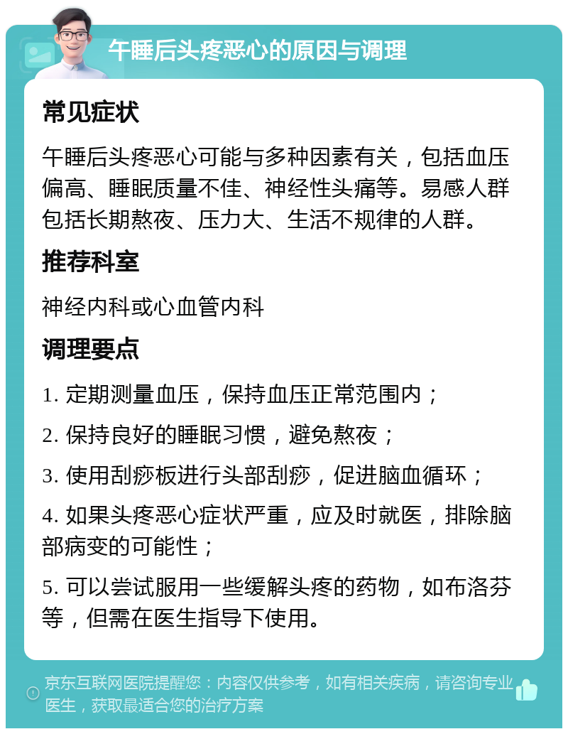 午睡后头疼恶心的原因与调理 常见症状 午睡后头疼恶心可能与多种因素有关，包括血压偏高、睡眠质量不佳、神经性头痛等。易感人群包括长期熬夜、压力大、生活不规律的人群。 推荐科室 神经内科或心血管内科 调理要点 1. 定期测量血压，保持血压正常范围内； 2. 保持良好的睡眠习惯，避免熬夜； 3. 使用刮痧板进行头部刮痧，促进脑血循环； 4. 如果头疼恶心症状严重，应及时就医，排除脑部病变的可能性； 5. 可以尝试服用一些缓解头疼的药物，如布洛芬等，但需在医生指导下使用。