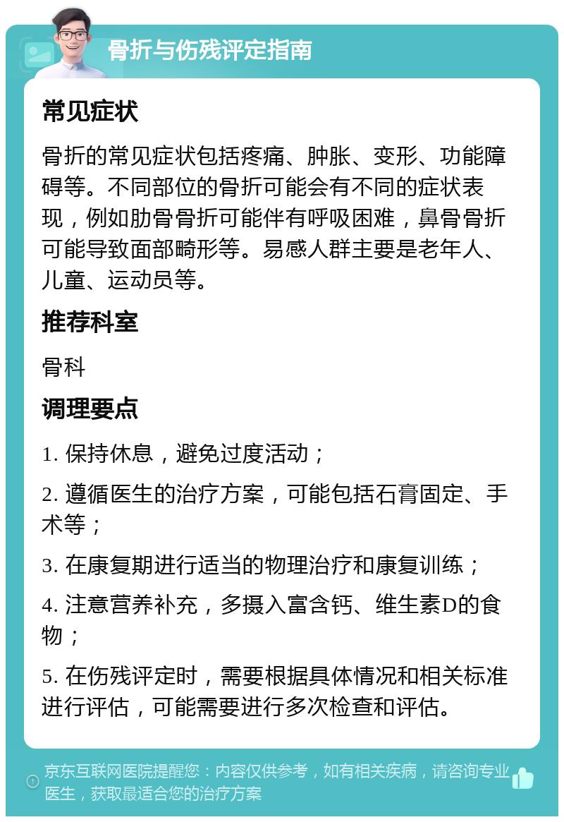 骨折与伤残评定指南 常见症状 骨折的常见症状包括疼痛、肿胀、变形、功能障碍等。不同部位的骨折可能会有不同的症状表现，例如肋骨骨折可能伴有呼吸困难，鼻骨骨折可能导致面部畸形等。易感人群主要是老年人、儿童、运动员等。 推荐科室 骨科 调理要点 1. 保持休息，避免过度活动； 2. 遵循医生的治疗方案，可能包括石膏固定、手术等； 3. 在康复期进行适当的物理治疗和康复训练； 4. 注意营养补充，多摄入富含钙、维生素D的食物； 5. 在伤残评定时，需要根据具体情况和相关标准进行评估，可能需要进行多次检查和评估。