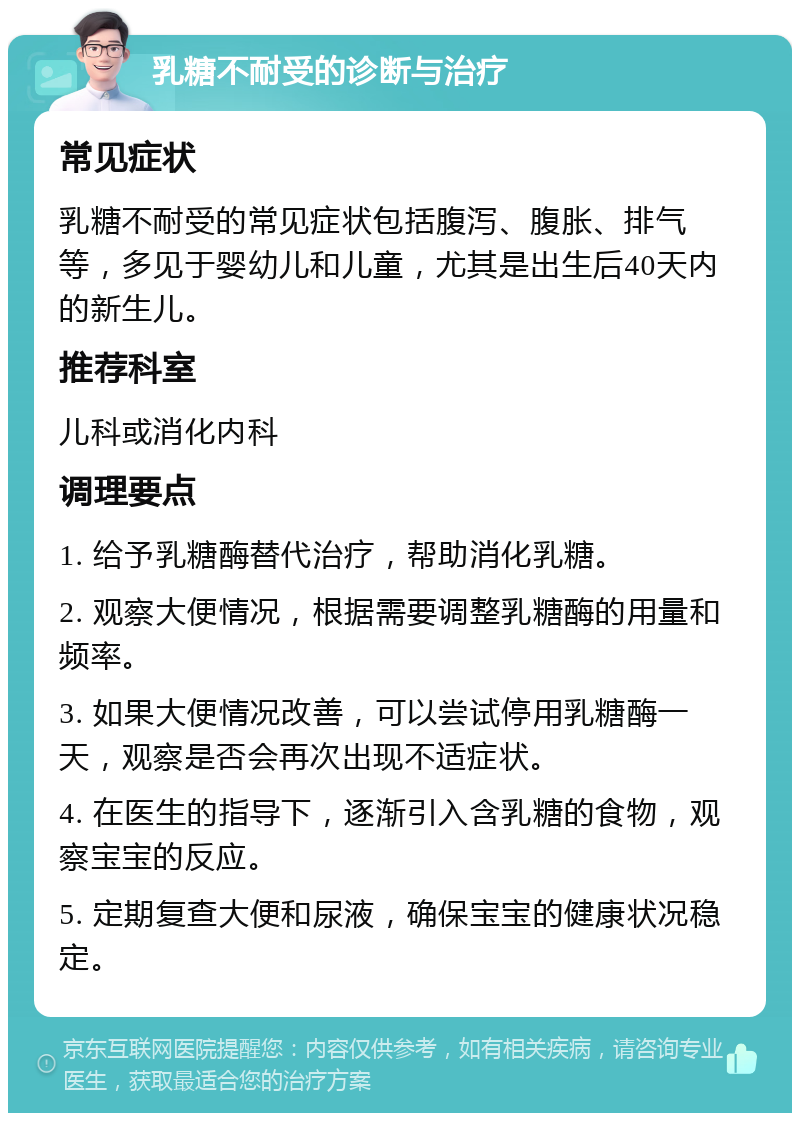 乳糖不耐受的诊断与治疗 常见症状 乳糖不耐受的常见症状包括腹泻、腹胀、排气等，多见于婴幼儿和儿童，尤其是出生后40天内的新生儿。 推荐科室 儿科或消化内科 调理要点 1. 给予乳糖酶替代治疗，帮助消化乳糖。 2. 观察大便情况，根据需要调整乳糖酶的用量和频率。 3. 如果大便情况改善，可以尝试停用乳糖酶一天，观察是否会再次出现不适症状。 4. 在医生的指导下，逐渐引入含乳糖的食物，观察宝宝的反应。 5. 定期复查大便和尿液，确保宝宝的健康状况稳定。