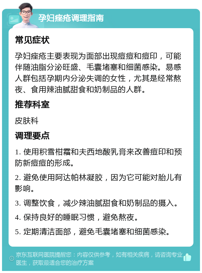 孕妇痤疮调理指南 常见症状 孕妇痤疮主要表现为面部出现痘痘和痘印，可能伴随油脂分泌旺盛、毛囊堵塞和细菌感染。易感人群包括孕期内分泌失调的女性，尤其是经常熬夜、食用辣油腻甜食和奶制品的人群。 推荐科室 皮肤科 调理要点 1. 使用积雪柑霜和夫西地酸乳膏来改善痘印和预防新痘痘的形成。 2. 避免使用阿达帕林凝胶，因为它可能对胎儿有影响。 3. 调整饮食，减少辣油腻甜食和奶制品的摄入。 4. 保持良好的睡眠习惯，避免熬夜。 5. 定期清洁面部，避免毛囊堵塞和细菌感染。