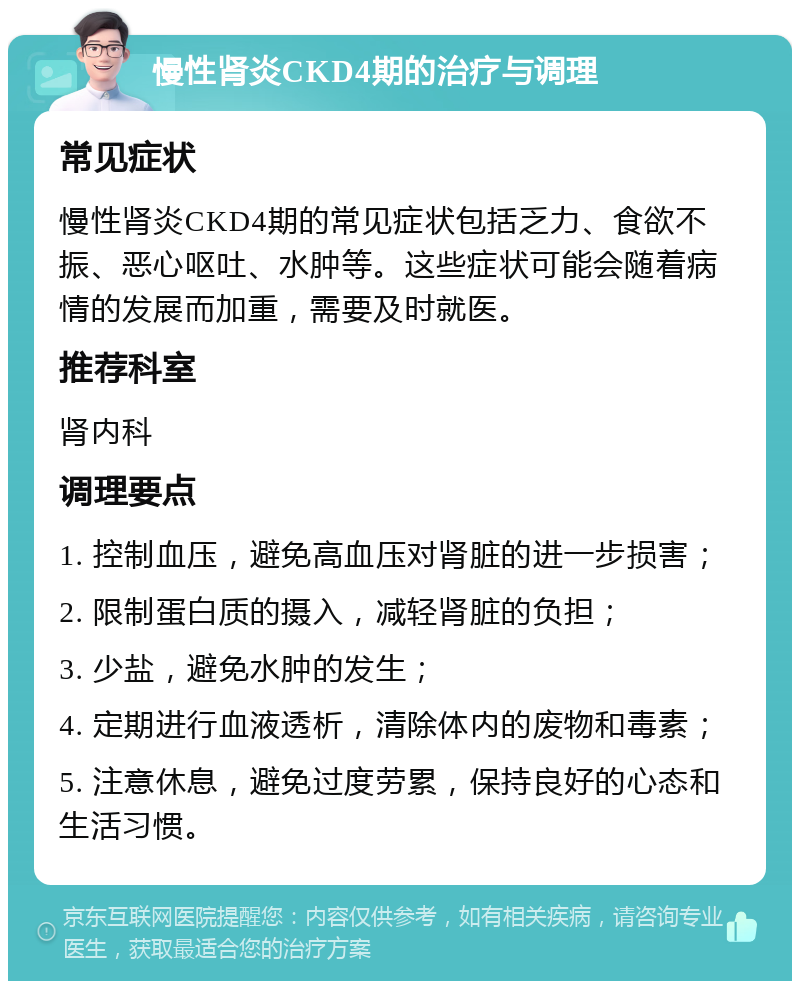 慢性肾炎CKD4期的治疗与调理 常见症状 慢性肾炎CKD4期的常见症状包括乏力、食欲不振、恶心呕吐、水肿等。这些症状可能会随着病情的发展而加重，需要及时就医。 推荐科室 肾内科 调理要点 1. 控制血压，避免高血压对肾脏的进一步损害； 2. 限制蛋白质的摄入，减轻肾脏的负担； 3. 少盐，避免水肿的发生； 4. 定期进行血液透析，清除体内的废物和毒素； 5. 注意休息，避免过度劳累，保持良好的心态和生活习惯。