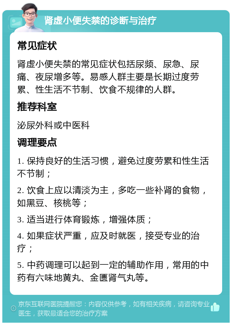 肾虚小便失禁的诊断与治疗 常见症状 肾虚小便失禁的常见症状包括尿频、尿急、尿痛、夜尿增多等。易感人群主要是长期过度劳累、性生活不节制、饮食不规律的人群。 推荐科室 泌尿外科或中医科 调理要点 1. 保持良好的生活习惯，避免过度劳累和性生活不节制； 2. 饮食上应以清淡为主，多吃一些补肾的食物，如黑豆、核桃等； 3. 适当进行体育锻炼，增强体质； 4. 如果症状严重，应及时就医，接受专业的治疗； 5. 中药调理可以起到一定的辅助作用，常用的中药有六味地黄丸、金匮肾气丸等。