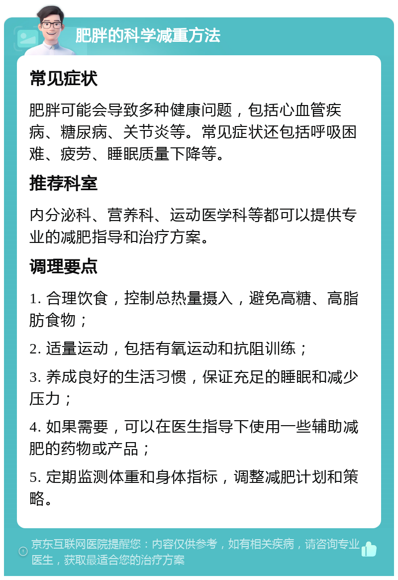 肥胖的科学减重方法 常见症状 肥胖可能会导致多种健康问题，包括心血管疾病、糖尿病、关节炎等。常见症状还包括呼吸困难、疲劳、睡眠质量下降等。 推荐科室 内分泌科、营养科、运动医学科等都可以提供专业的减肥指导和治疗方案。 调理要点 1. 合理饮食，控制总热量摄入，避免高糖、高脂肪食物； 2. 适量运动，包括有氧运动和抗阻训练； 3. 养成良好的生活习惯，保证充足的睡眠和减少压力； 4. 如果需要，可以在医生指导下使用一些辅助减肥的药物或产品； 5. 定期监测体重和身体指标，调整减肥计划和策略。