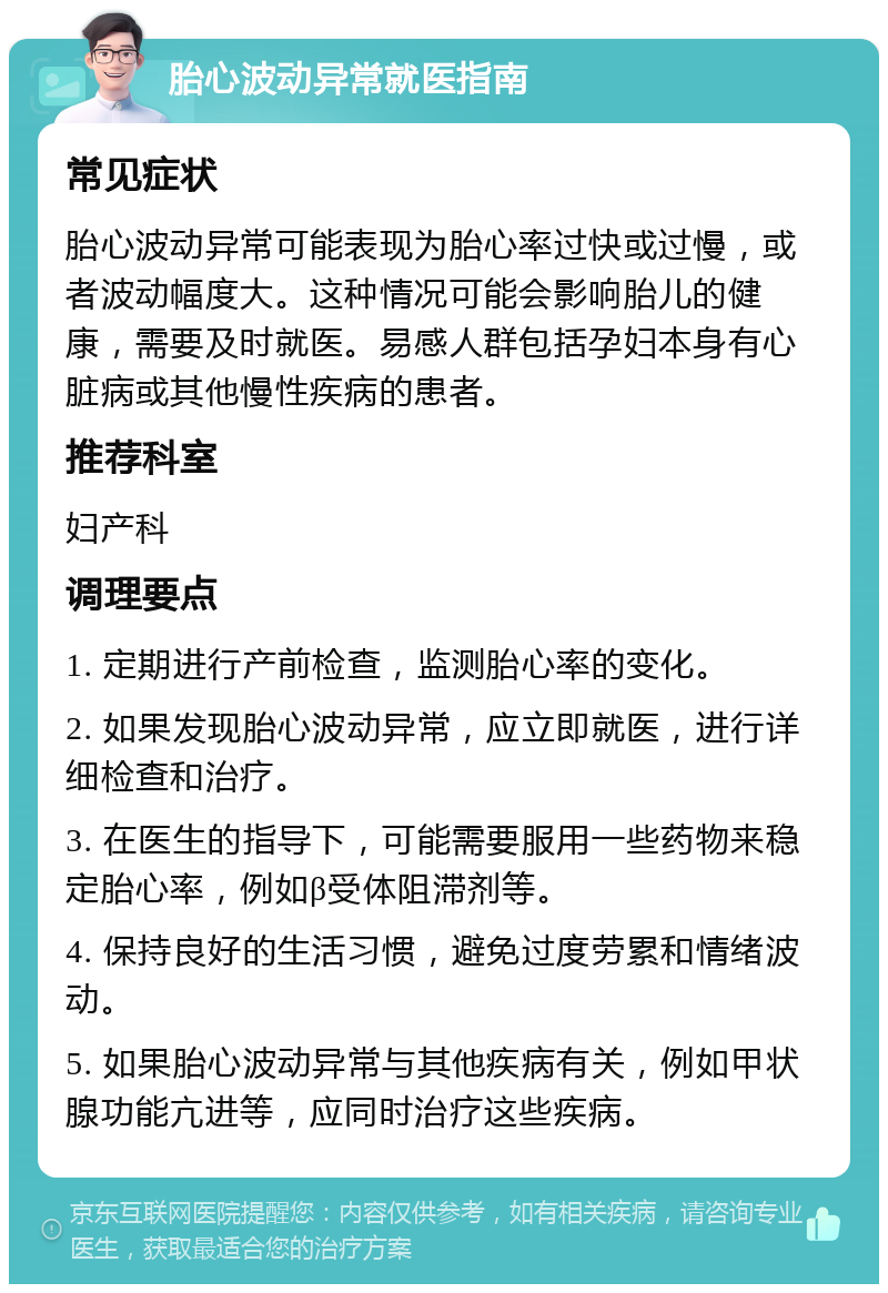 胎心波动异常就医指南 常见症状 胎心波动异常可能表现为胎心率过快或过慢，或者波动幅度大。这种情况可能会影响胎儿的健康，需要及时就医。易感人群包括孕妇本身有心脏病或其他慢性疾病的患者。 推荐科室 妇产科 调理要点 1. 定期进行产前检查，监测胎心率的变化。 2. 如果发现胎心波动异常，应立即就医，进行详细检查和治疗。 3. 在医生的指导下，可能需要服用一些药物来稳定胎心率，例如β受体阻滞剂等。 4. 保持良好的生活习惯，避免过度劳累和情绪波动。 5. 如果胎心波动异常与其他疾病有关，例如甲状腺功能亢进等，应同时治疗这些疾病。