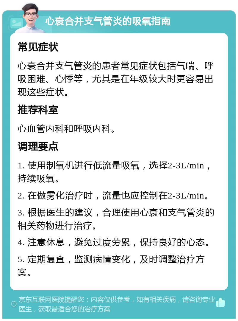 心衰合并支气管炎的吸氧指南 常见症状 心衰合并支气管炎的患者常见症状包括气喘、呼吸困难、心悸等，尤其是在年级较大时更容易出现这些症状。 推荐科室 心血管内科和呼吸内科。 调理要点 1. 使用制氧机进行低流量吸氧，选择2-3L/min，持续吸氧。 2. 在做雾化治疗时，流量也应控制在2-3L/min。 3. 根据医生的建议，合理使用心衰和支气管炎的相关药物进行治疗。 4. 注意休息，避免过度劳累，保持良好的心态。 5. 定期复查，监测病情变化，及时调整治疗方案。