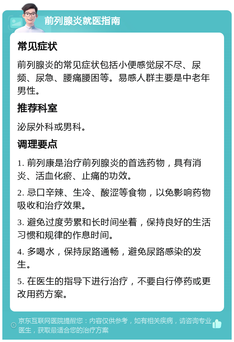 前列腺炎就医指南 常见症状 前列腺炎的常见症状包括小便感觉尿不尽、尿频、尿急、腰痛腰困等。易感人群主要是中老年男性。 推荐科室 泌尿外科或男科。 调理要点 1. 前列康是治疗前列腺炎的首选药物，具有消炎、活血化瘀、止痛的功效。 2. 忌口辛辣、生冷、酸涩等食物，以免影响药物吸收和治疗效果。 3. 避免过度劳累和长时间坐着，保持良好的生活习惯和规律的作息时间。 4. 多喝水，保持尿路通畅，避免尿路感染的发生。 5. 在医生的指导下进行治疗，不要自行停药或更改用药方案。