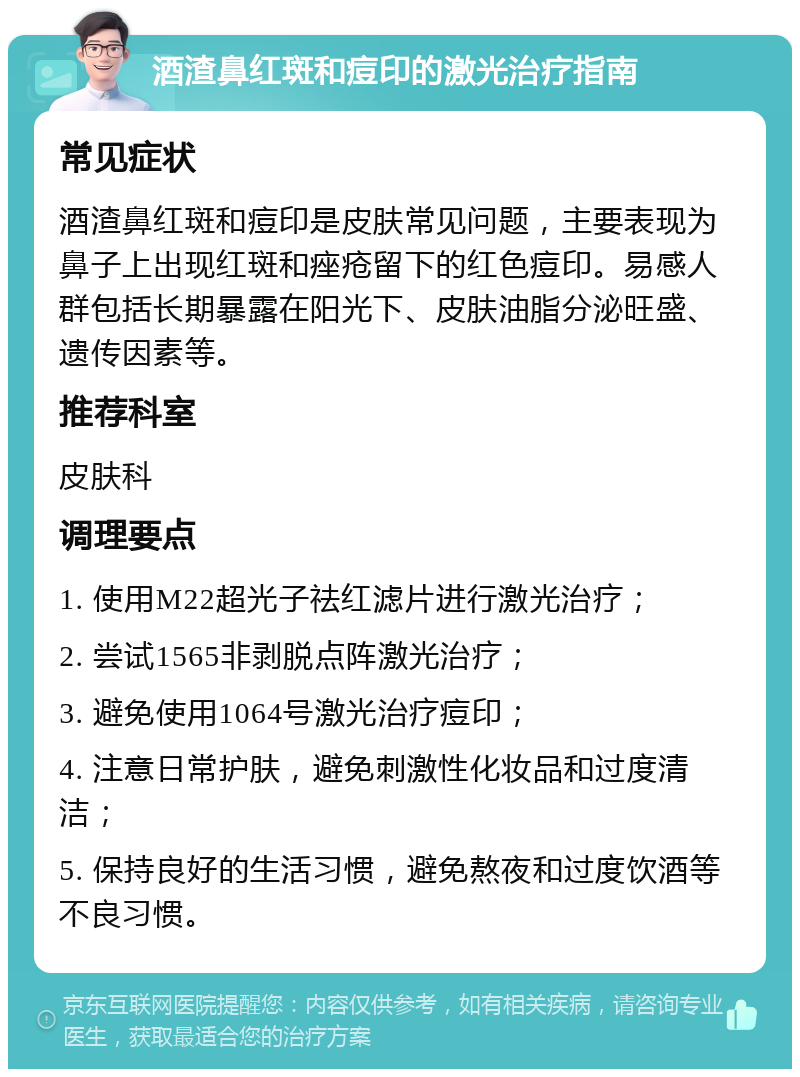 酒渣鼻红斑和痘印的激光治疗指南 常见症状 酒渣鼻红斑和痘印是皮肤常见问题，主要表现为鼻子上出现红斑和痤疮留下的红色痘印。易感人群包括长期暴露在阳光下、皮肤油脂分泌旺盛、遗传因素等。 推荐科室 皮肤科 调理要点 1. 使用M22超光子祛红滤片进行激光治疗； 2. 尝试1565非剥脱点阵激光治疗； 3. 避免使用1064号激光治疗痘印； 4. 注意日常护肤，避免刺激性化妆品和过度清洁； 5. 保持良好的生活习惯，避免熬夜和过度饮酒等不良习惯。