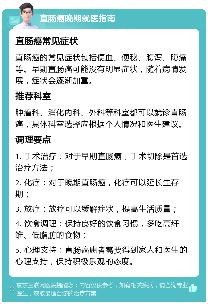 直肠癌晚期就医指南 直肠癌常见症状 直肠癌的常见症状包括便血、便秘、腹泻、腹痛等。早期直肠癌可能没有明显症状，随着病情发展，症状会逐渐加重。 推荐科室 肿瘤科、消化内科、外科等科室都可以就诊直肠癌，具体科室选择应根据个人情况和医生建议。 调理要点 1. 手术治疗：对于早期直肠癌，手术切除是首选治疗方法； 2. 化疗：对于晚期直肠癌，化疗可以延长生存期； 3. 放疗：放疗可以缓解症状，提高生活质量； 4. 饮食调理：保持良好的饮食习惯，多吃高纤维、低脂肪的食物； 5. 心理支持：直肠癌患者需要得到家人和医生的心理支持，保持积极乐观的态度。