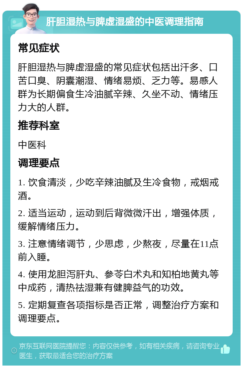 肝胆湿热与脾虚湿盛的中医调理指南 常见症状 肝胆湿热与脾虚湿盛的常见症状包括出汗多、口苦口臭、阴囊潮湿、情绪易烦、乏力等。易感人群为长期偏食生冷油腻辛辣、久坐不动、情绪压力大的人群。 推荐科室 中医科 调理要点 1. 饮食清淡，少吃辛辣油腻及生冷食物，戒烟戒酒。 2. 适当运动，运动到后背微微汗出，增强体质，缓解情绪压力。 3. 注意情绪调节，少思虑，少熬夜，尽量在11点前入睡。 4. 使用龙胆泻肝丸、参苓白术丸和知柏地黄丸等中成药，清热祛湿兼有健脾益气的功效。 5. 定期复查各项指标是否正常，调整治疗方案和调理要点。