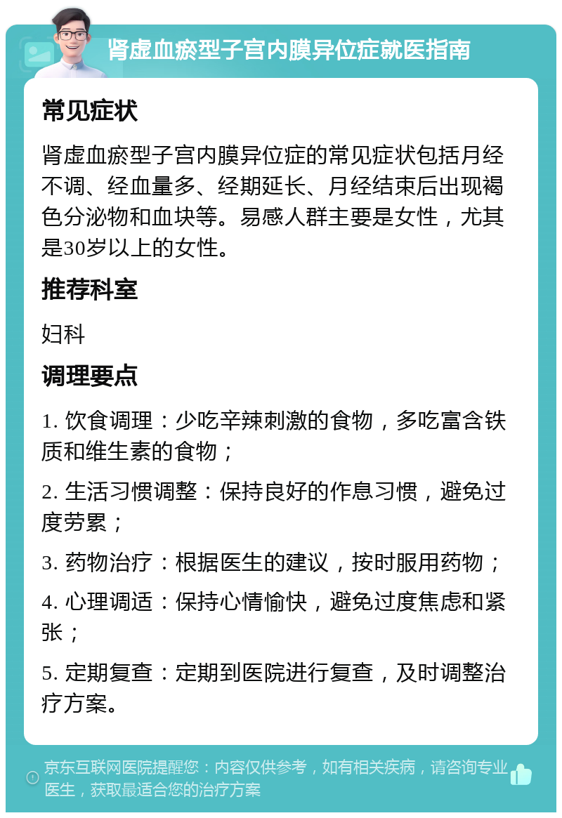 肾虚血瘀型子宫内膜异位症就医指南 常见症状 肾虚血瘀型子宫内膜异位症的常见症状包括月经不调、经血量多、经期延长、月经结束后出现褐色分泌物和血块等。易感人群主要是女性，尤其是30岁以上的女性。 推荐科室 妇科 调理要点 1. 饮食调理：少吃辛辣刺激的食物，多吃富含铁质和维生素的食物； 2. 生活习惯调整：保持良好的作息习惯，避免过度劳累； 3. 药物治疗：根据医生的建议，按时服用药物； 4. 心理调适：保持心情愉快，避免过度焦虑和紧张； 5. 定期复查：定期到医院进行复查，及时调整治疗方案。