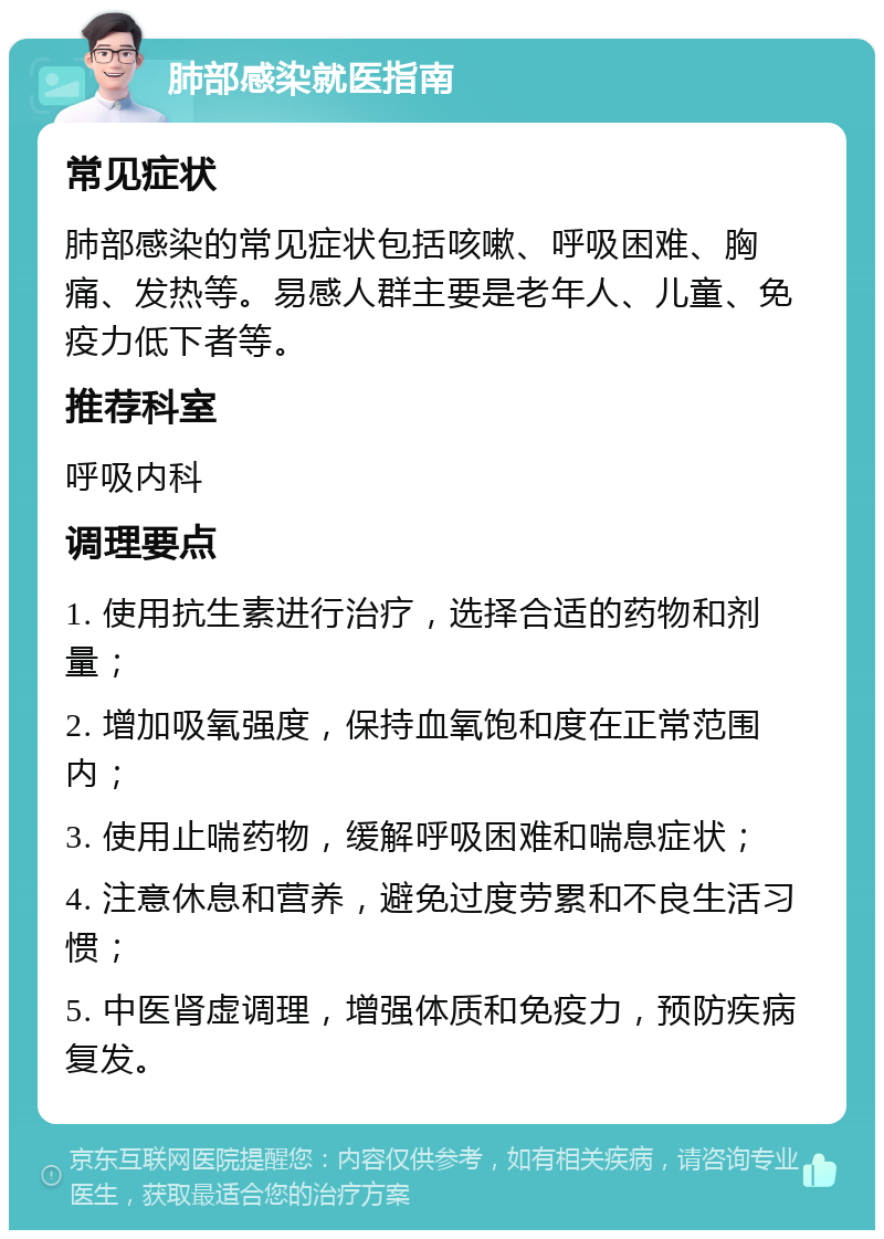 肺部感染就医指南 常见症状 肺部感染的常见症状包括咳嗽、呼吸困难、胸痛、发热等。易感人群主要是老年人、儿童、免疫力低下者等。 推荐科室 呼吸内科 调理要点 1. 使用抗生素进行治疗，选择合适的药物和剂量； 2. 增加吸氧强度，保持血氧饱和度在正常范围内； 3. 使用止喘药物，缓解呼吸困难和喘息症状； 4. 注意休息和营养，避免过度劳累和不良生活习惯； 5. 中医肾虚调理，增强体质和免疫力，预防疾病复发。