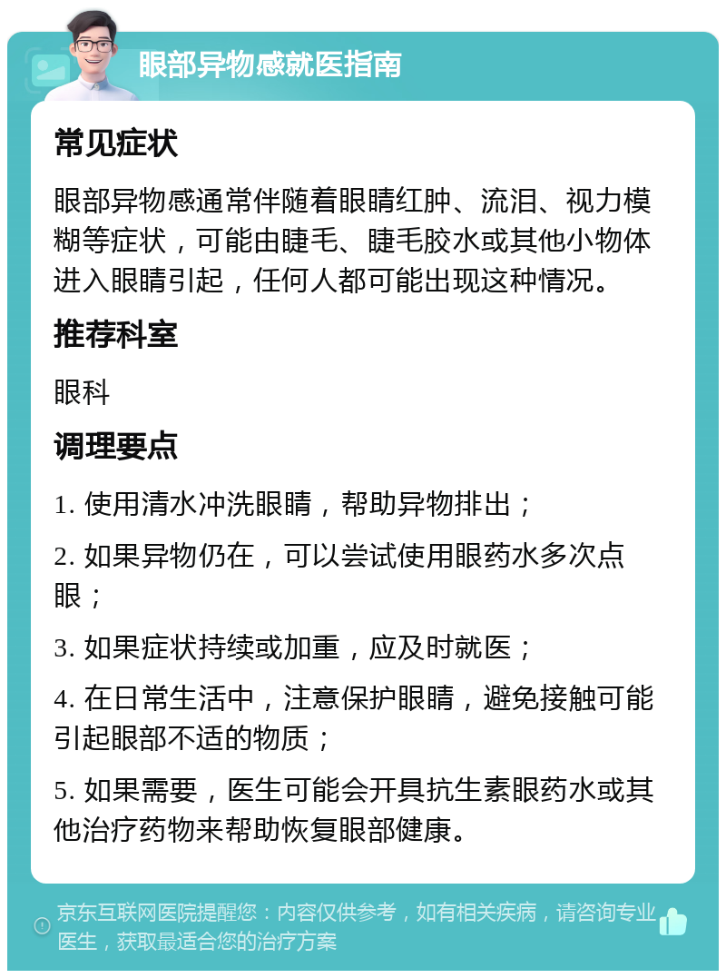 眼部异物感就医指南 常见症状 眼部异物感通常伴随着眼睛红肿、流泪、视力模糊等症状，可能由睫毛、睫毛胶水或其他小物体进入眼睛引起，任何人都可能出现这种情况。 推荐科室 眼科 调理要点 1. 使用清水冲洗眼睛，帮助异物排出； 2. 如果异物仍在，可以尝试使用眼药水多次点眼； 3. 如果症状持续或加重，应及时就医； 4. 在日常生活中，注意保护眼睛，避免接触可能引起眼部不适的物质； 5. 如果需要，医生可能会开具抗生素眼药水或其他治疗药物来帮助恢复眼部健康。