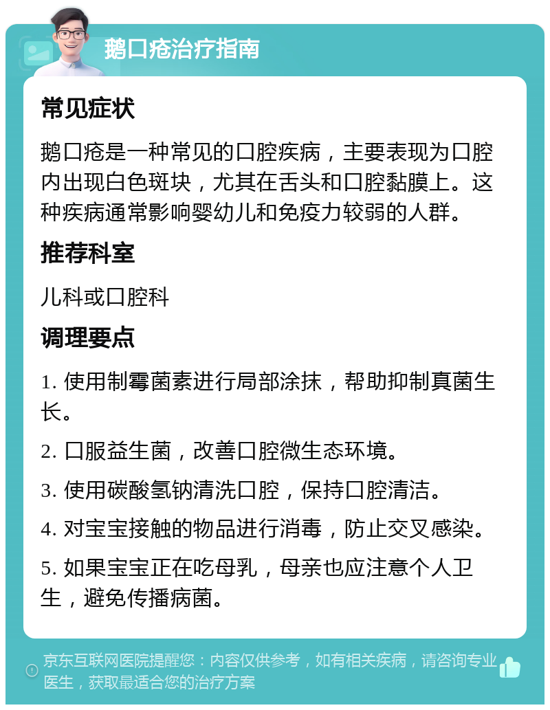 鹅口疮治疗指南 常见症状 鹅口疮是一种常见的口腔疾病，主要表现为口腔内出现白色斑块，尤其在舌头和口腔黏膜上。这种疾病通常影响婴幼儿和免疫力较弱的人群。 推荐科室 儿科或口腔科 调理要点 1. 使用制霉菌素进行局部涂抹，帮助抑制真菌生长。 2. 口服益生菌，改善口腔微生态环境。 3. 使用碳酸氢钠清洗口腔，保持口腔清洁。 4. 对宝宝接触的物品进行消毒，防止交叉感染。 5. 如果宝宝正在吃母乳，母亲也应注意个人卫生，避免传播病菌。