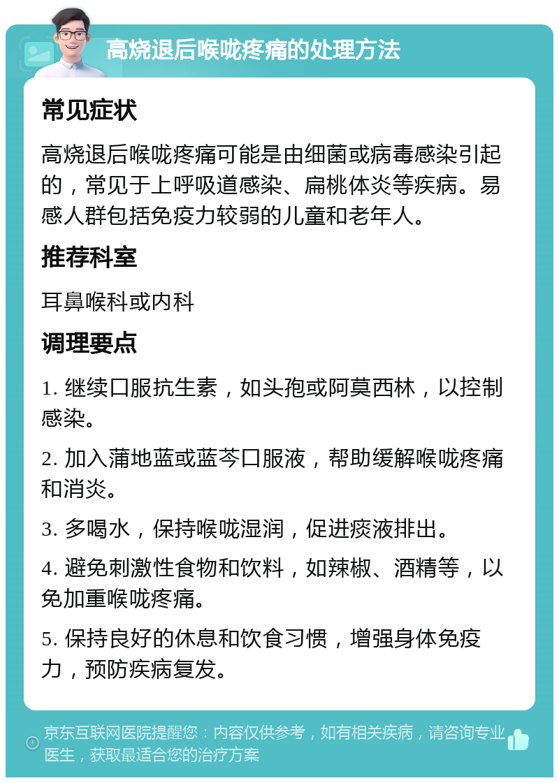 高烧退后喉咙疼痛的处理方法 常见症状 高烧退后喉咙疼痛可能是由细菌或病毒感染引起的，常见于上呼吸道感染、扁桃体炎等疾病。易感人群包括免疫力较弱的儿童和老年人。 推荐科室 耳鼻喉科或内科 调理要点 1. 继续口服抗生素，如头孢或阿莫西林，以控制感染。 2. 加入蒲地蓝或蓝芩口服液，帮助缓解喉咙疼痛和消炎。 3. 多喝水，保持喉咙湿润，促进痰液排出。 4. 避免刺激性食物和饮料，如辣椒、酒精等，以免加重喉咙疼痛。 5. 保持良好的休息和饮食习惯，增强身体免疫力，预防疾病复发。