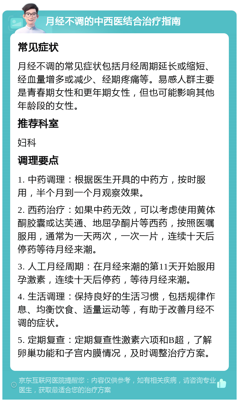 月经不调的中西医结合治疗指南 常见症状 月经不调的常见症状包括月经周期延长或缩短、经血量增多或减少、经期疼痛等。易感人群主要是青春期女性和更年期女性，但也可能影响其他年龄段的女性。 推荐科室 妇科 调理要点 1. 中药调理：根据医生开具的中药方，按时服用，半个月到一个月观察效果。 2. 西药治疗：如果中药无效，可以考虑使用黄体酮胶囊或达芙通、地屈孕酮片等西药，按照医嘱服用，通常为一天两次，一次一片，连续十天后停药等待月经来潮。 3. 人工月经周期：在月经来潮的第11天开始服用孕激素，连续十天后停药，等待月经来潮。 4. 生活调理：保持良好的生活习惯，包括规律作息、均衡饮食、适量运动等，有助于改善月经不调的症状。 5. 定期复查：定期复查性激素六项和B超，了解卵巢功能和子宫内膜情况，及时调整治疗方案。