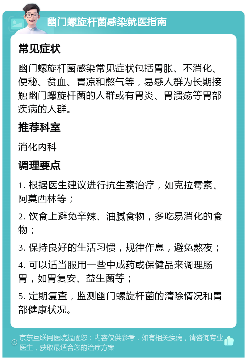 幽门螺旋杆菌感染就医指南 常见症状 幽门螺旋杆菌感染常见症状包括胃胀、不消化、便秘、贫血、胃凉和憋气等，易感人群为长期接触幽门螺旋杆菌的人群或有胃炎、胃溃疡等胃部疾病的人群。 推荐科室 消化内科 调理要点 1. 根据医生建议进行抗生素治疗，如克拉霉素、阿莫西林等； 2. 饮食上避免辛辣、油腻食物，多吃易消化的食物； 3. 保持良好的生活习惯，规律作息，避免熬夜； 4. 可以适当服用一些中成药或保健品来调理肠胃，如胃复安、益生菌等； 5. 定期复查，监测幽门螺旋杆菌的清除情况和胃部健康状况。