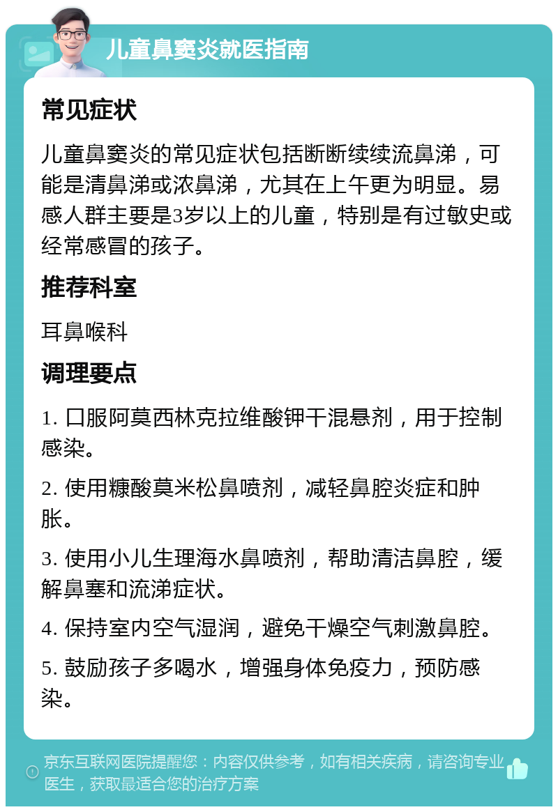 儿童鼻窦炎就医指南 常见症状 儿童鼻窦炎的常见症状包括断断续续流鼻涕，可能是清鼻涕或浓鼻涕，尤其在上午更为明显。易感人群主要是3岁以上的儿童，特别是有过敏史或经常感冒的孩子。 推荐科室 耳鼻喉科 调理要点 1. 口服阿莫西林克拉维酸钾干混悬剂，用于控制感染。 2. 使用糠酸莫米松鼻喷剂，减轻鼻腔炎症和肿胀。 3. 使用小儿生理海水鼻喷剂，帮助清洁鼻腔，缓解鼻塞和流涕症状。 4. 保持室内空气湿润，避免干燥空气刺激鼻腔。 5. 鼓励孩子多喝水，增强身体免疫力，预防感染。