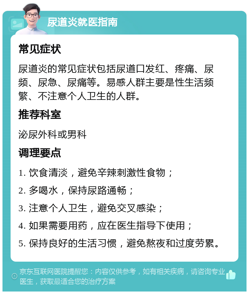 尿道炎就医指南 常见症状 尿道炎的常见症状包括尿道口发红、疼痛、尿频、尿急、尿痛等。易感人群主要是性生活频繁、不注意个人卫生的人群。 推荐科室 泌尿外科或男科 调理要点 1. 饮食清淡，避免辛辣刺激性食物； 2. 多喝水，保持尿路通畅； 3. 注意个人卫生，避免交叉感染； 4. 如果需要用药，应在医生指导下使用； 5. 保持良好的生活习惯，避免熬夜和过度劳累。