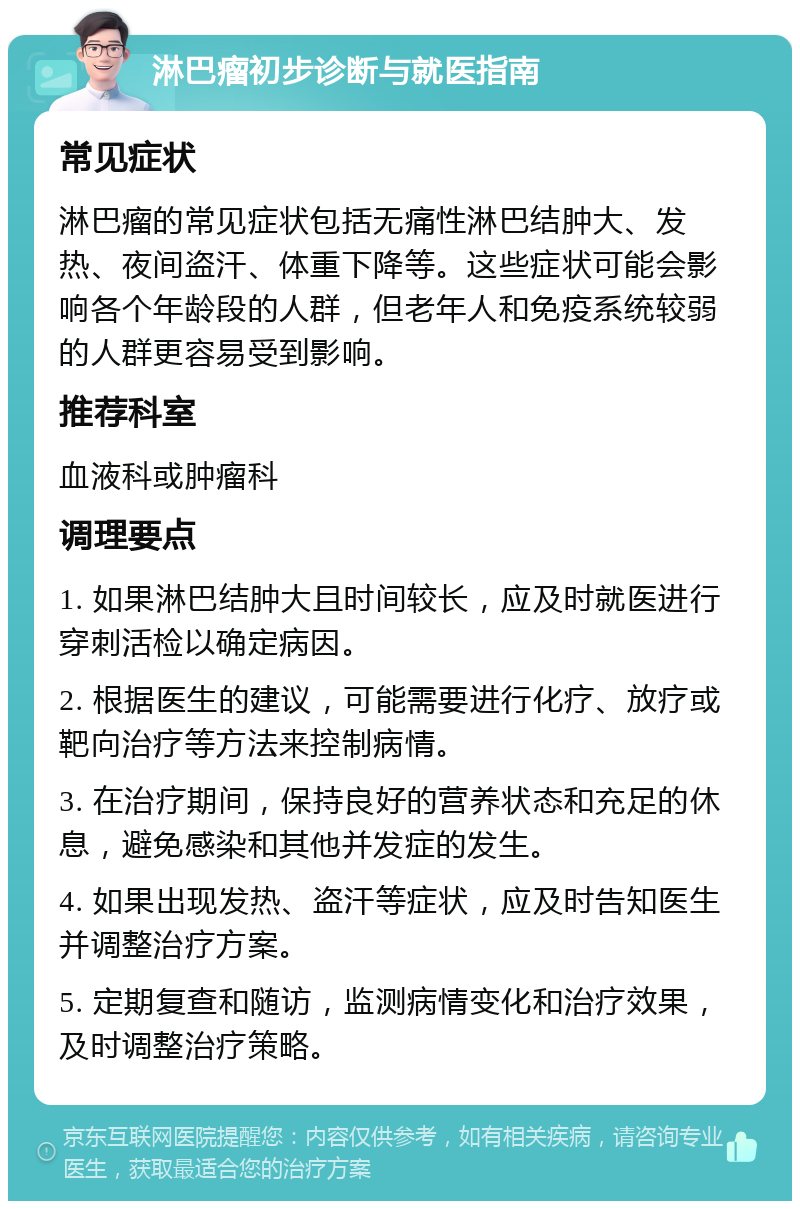 淋巴瘤初步诊断与就医指南 常见症状 淋巴瘤的常见症状包括无痛性淋巴结肿大、发热、夜间盗汗、体重下降等。这些症状可能会影响各个年龄段的人群，但老年人和免疫系统较弱的人群更容易受到影响。 推荐科室 血液科或肿瘤科 调理要点 1. 如果淋巴结肿大且时间较长，应及时就医进行穿刺活检以确定病因。 2. 根据医生的建议，可能需要进行化疗、放疗或靶向治疗等方法来控制病情。 3. 在治疗期间，保持良好的营养状态和充足的休息，避免感染和其他并发症的发生。 4. 如果出现发热、盗汗等症状，应及时告知医生并调整治疗方案。 5. 定期复查和随访，监测病情变化和治疗效果，及时调整治疗策略。