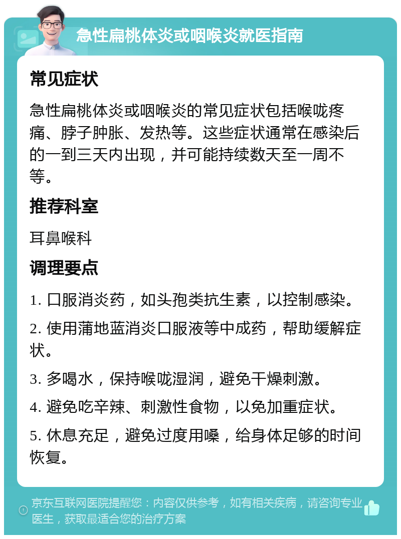 急性扁桃体炎或咽喉炎就医指南 常见症状 急性扁桃体炎或咽喉炎的常见症状包括喉咙疼痛、脖子肿胀、发热等。这些症状通常在感染后的一到三天内出现，并可能持续数天至一周不等。 推荐科室 耳鼻喉科 调理要点 1. 口服消炎药，如头孢类抗生素，以控制感染。 2. 使用蒲地蓝消炎口服液等中成药，帮助缓解症状。 3. 多喝水，保持喉咙湿润，避免干燥刺激。 4. 避免吃辛辣、刺激性食物，以免加重症状。 5. 休息充足，避免过度用嗓，给身体足够的时间恢复。