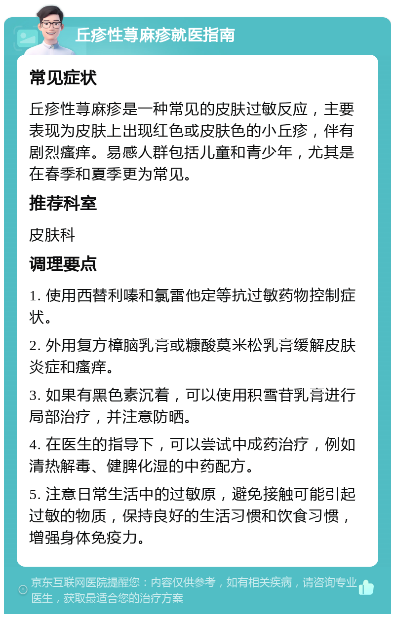 丘疹性荨麻疹就医指南 常见症状 丘疹性荨麻疹是一种常见的皮肤过敏反应，主要表现为皮肤上出现红色或皮肤色的小丘疹，伴有剧烈瘙痒。易感人群包括儿童和青少年，尤其是在春季和夏季更为常见。 推荐科室 皮肤科 调理要点 1. 使用西替利嗪和氯雷他定等抗过敏药物控制症状。 2. 外用复方樟脑乳膏或糠酸莫米松乳膏缓解皮肤炎症和瘙痒。 3. 如果有黑色素沉着，可以使用积雪苷乳膏进行局部治疗，并注意防晒。 4. 在医生的指导下，可以尝试中成药治疗，例如清热解毒、健脾化湿的中药配方。 5. 注意日常生活中的过敏原，避免接触可能引起过敏的物质，保持良好的生活习惯和饮食习惯，增强身体免疫力。