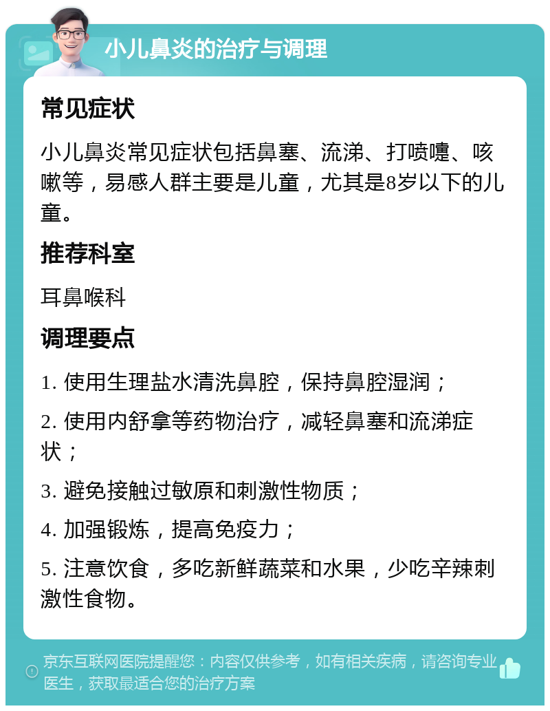 小儿鼻炎的治疗与调理 常见症状 小儿鼻炎常见症状包括鼻塞、流涕、打喷嚏、咳嗽等，易感人群主要是儿童，尤其是8岁以下的儿童。 推荐科室 耳鼻喉科 调理要点 1. 使用生理盐水清洗鼻腔，保持鼻腔湿润； 2. 使用内舒拿等药物治疗，减轻鼻塞和流涕症状； 3. 避免接触过敏原和刺激性物质； 4. 加强锻炼，提高免疫力； 5. 注意饮食，多吃新鲜蔬菜和水果，少吃辛辣刺激性食物。