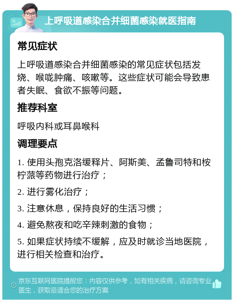 上呼吸道感染合并细菌感染就医指南 常见症状 上呼吸道感染合并细菌感染的常见症状包括发烧、喉咙肿痛、咳嗽等。这些症状可能会导致患者失眠、食欲不振等问题。 推荐科室 呼吸内科或耳鼻喉科 调理要点 1. 使用头孢克洛缓释片、阿斯美、孟鲁司特和桉柠蒎等药物进行治疗； 2. 进行雾化治疗； 3. 注意休息，保持良好的生活习惯； 4. 避免熬夜和吃辛辣刺激的食物； 5. 如果症状持续不缓解，应及时就诊当地医院，进行相关检查和治疗。