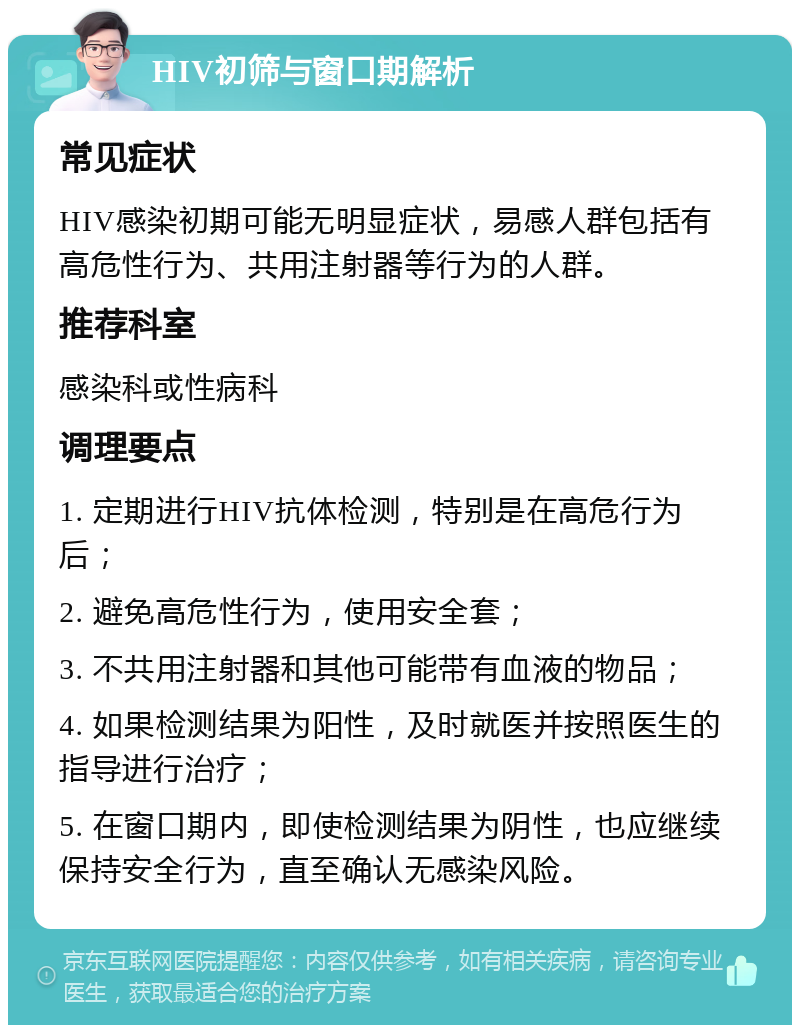 HIV初筛与窗口期解析 常见症状 HIV感染初期可能无明显症状，易感人群包括有高危性行为、共用注射器等行为的人群。 推荐科室 感染科或性病科 调理要点 1. 定期进行HIV抗体检测，特别是在高危行为后； 2. 避免高危性行为，使用安全套； 3. 不共用注射器和其他可能带有血液的物品； 4. 如果检测结果为阳性，及时就医并按照医生的指导进行治疗； 5. 在窗口期内，即使检测结果为阴性，也应继续保持安全行为，直至确认无感染风险。