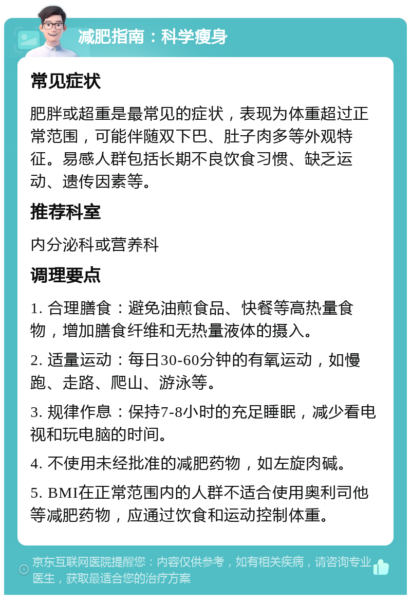 减肥指南：科学瘦身 常见症状 肥胖或超重是最常见的症状，表现为体重超过正常范围，可能伴随双下巴、肚子肉多等外观特征。易感人群包括长期不良饮食习惯、缺乏运动、遗传因素等。 推荐科室 内分泌科或营养科 调理要点 1. 合理膳食：避免油煎食品、快餐等高热量食物，增加膳食纤维和无热量液体的摄入。 2. 适量运动：每日30-60分钟的有氧运动，如慢跑、走路、爬山、游泳等。 3. 规律作息：保持7-8小时的充足睡眠，减少看电视和玩电脑的时间。 4. 不使用未经批准的减肥药物，如左旋肉碱。 5. BMI在正常范围内的人群不适合使用奥利司他等减肥药物，应通过饮食和运动控制体重。