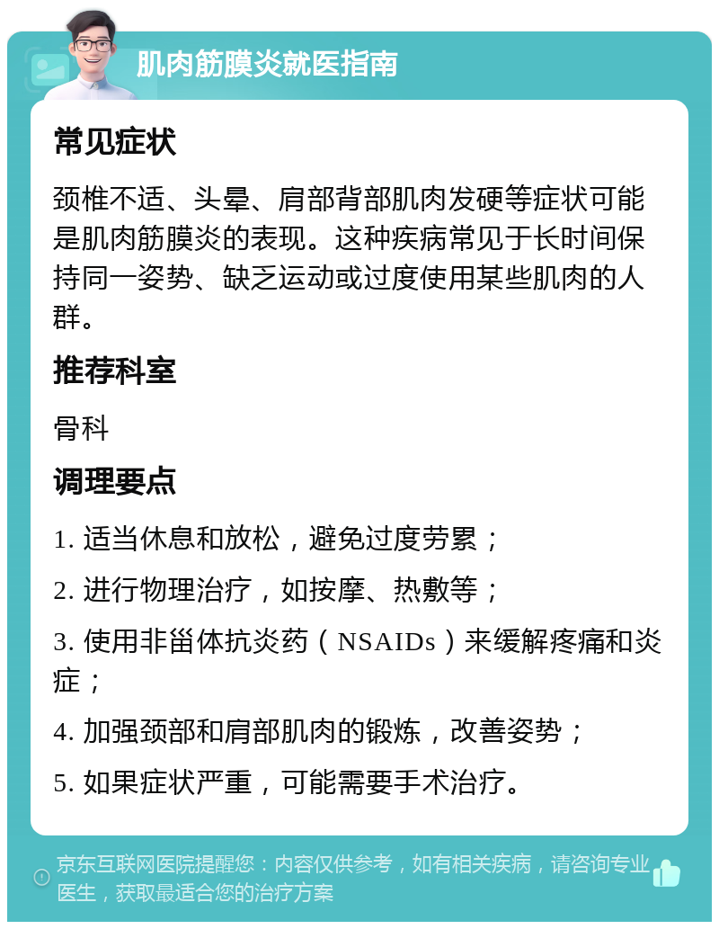 肌肉筋膜炎就医指南 常见症状 颈椎不适、头晕、肩部背部肌肉发硬等症状可能是肌肉筋膜炎的表现。这种疾病常见于长时间保持同一姿势、缺乏运动或过度使用某些肌肉的人群。 推荐科室 骨科 调理要点 1. 适当休息和放松，避免过度劳累； 2. 进行物理治疗，如按摩、热敷等； 3. 使用非甾体抗炎药（NSAIDs）来缓解疼痛和炎症； 4. 加强颈部和肩部肌肉的锻炼，改善姿势； 5. 如果症状严重，可能需要手术治疗。