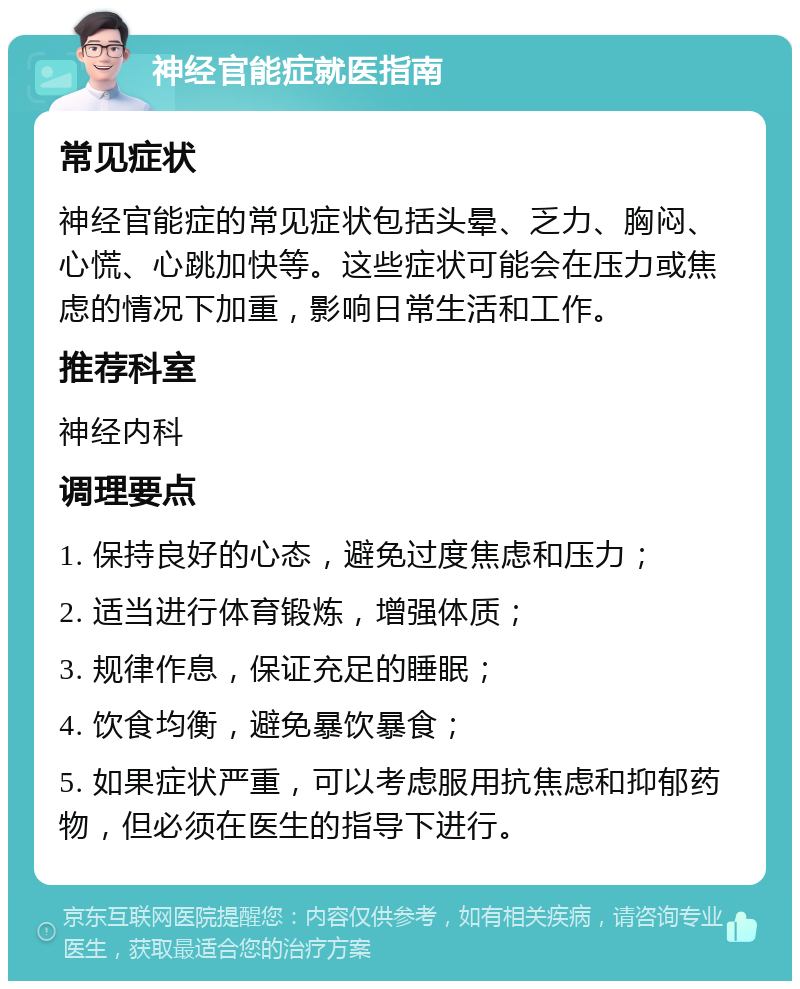 神经官能症就医指南 常见症状 神经官能症的常见症状包括头晕、乏力、胸闷、心慌、心跳加快等。这些症状可能会在压力或焦虑的情况下加重，影响日常生活和工作。 推荐科室 神经内科 调理要点 1. 保持良好的心态，避免过度焦虑和压力； 2. 适当进行体育锻炼，增强体质； 3. 规律作息，保证充足的睡眠； 4. 饮食均衡，避免暴饮暴食； 5. 如果症状严重，可以考虑服用抗焦虑和抑郁药物，但必须在医生的指导下进行。