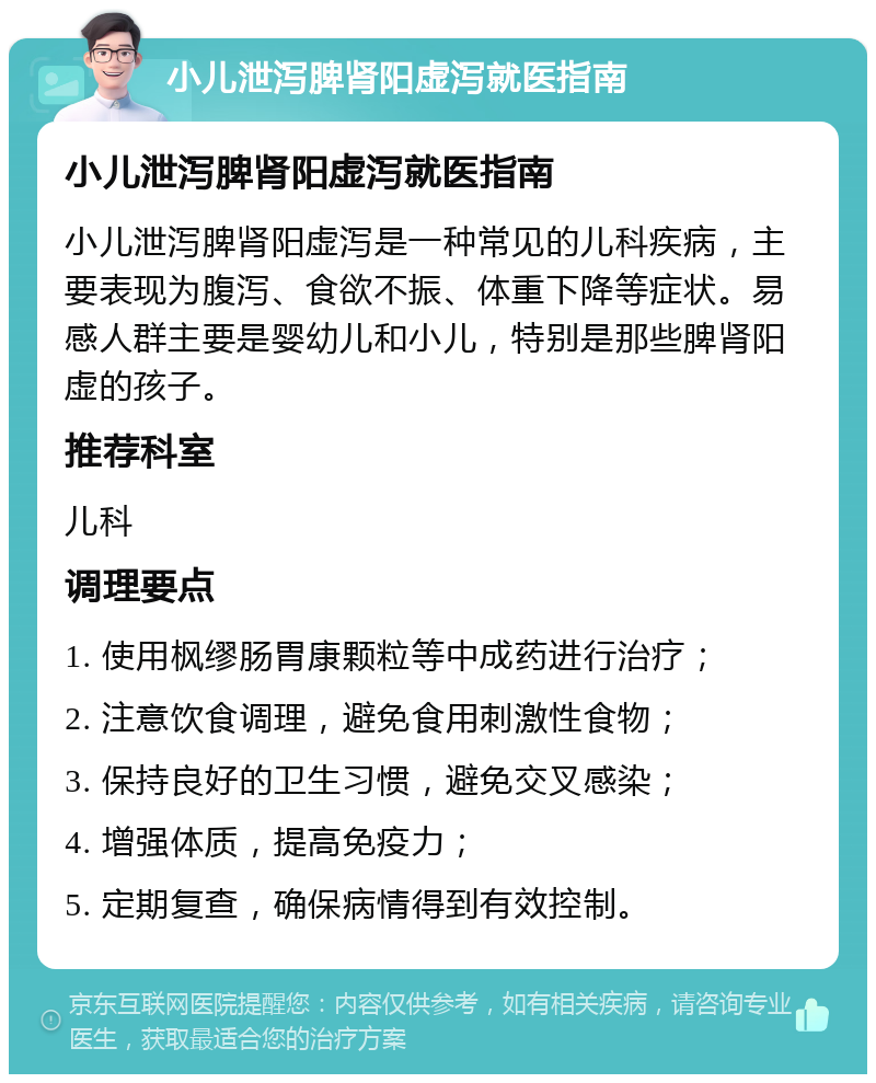 小儿泄泻脾肾阳虚泻就医指南 小儿泄泻脾肾阳虚泻就医指南 小儿泄泻脾肾阳虚泻是一种常见的儿科疾病，主要表现为腹泻、食欲不振、体重下降等症状。易感人群主要是婴幼儿和小儿，特别是那些脾肾阳虚的孩子。 推荐科室 儿科 调理要点 1. 使用枫缪肠胃康颗粒等中成药进行治疗； 2. 注意饮食调理，避免食用刺激性食物； 3. 保持良好的卫生习惯，避免交叉感染； 4. 增强体质，提高免疫力； 5. 定期复查，确保病情得到有效控制。