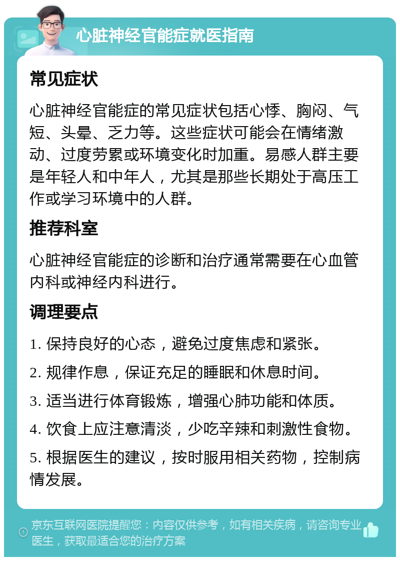 心脏神经官能症就医指南 常见症状 心脏神经官能症的常见症状包括心悸、胸闷、气短、头晕、乏力等。这些症状可能会在情绪激动、过度劳累或环境变化时加重。易感人群主要是年轻人和中年人，尤其是那些长期处于高压工作或学习环境中的人群。 推荐科室 心脏神经官能症的诊断和治疗通常需要在心血管内科或神经内科进行。 调理要点 1. 保持良好的心态，避免过度焦虑和紧张。 2. 规律作息，保证充足的睡眠和休息时间。 3. 适当进行体育锻炼，增强心肺功能和体质。 4. 饮食上应注意清淡，少吃辛辣和刺激性食物。 5. 根据医生的建议，按时服用相关药物，控制病情发展。