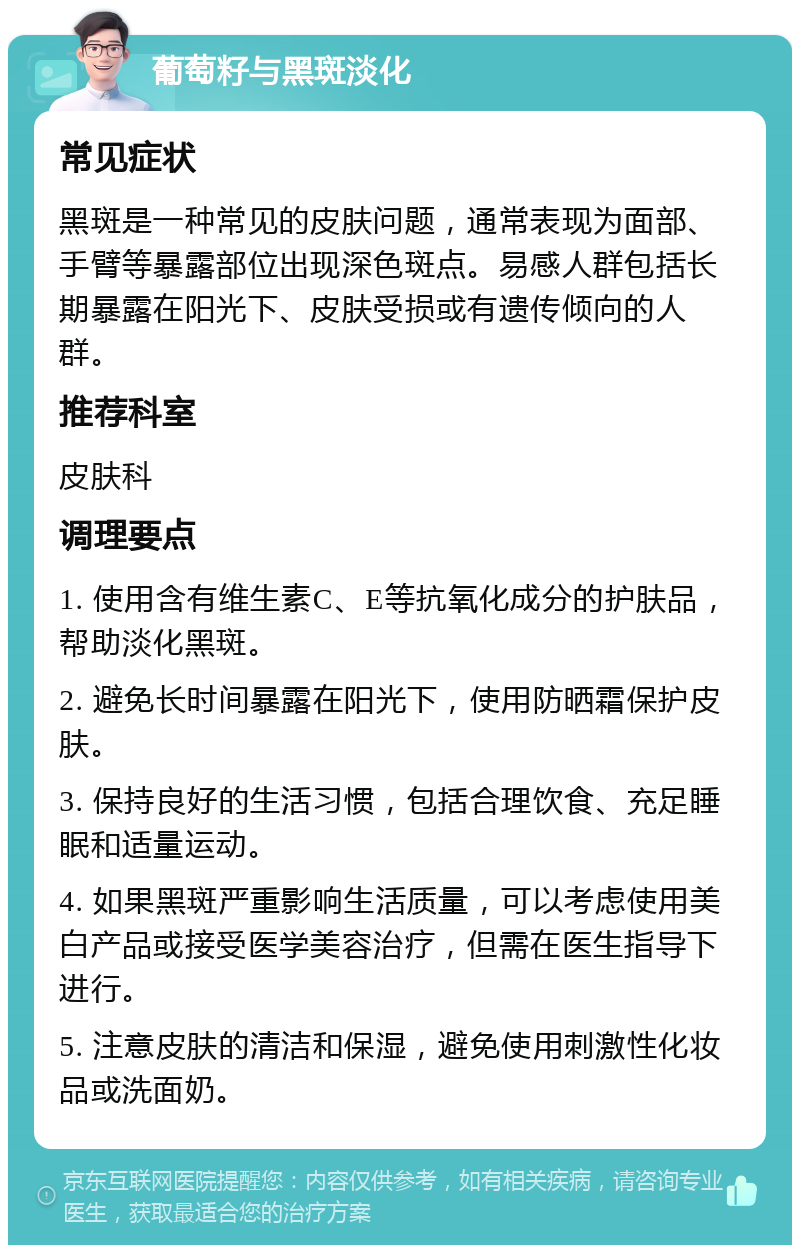 葡萄籽与黑斑淡化 常见症状 黑斑是一种常见的皮肤问题，通常表现为面部、手臂等暴露部位出现深色斑点。易感人群包括长期暴露在阳光下、皮肤受损或有遗传倾向的人群。 推荐科室 皮肤科 调理要点 1. 使用含有维生素C、E等抗氧化成分的护肤品，帮助淡化黑斑。 2. 避免长时间暴露在阳光下，使用防晒霜保护皮肤。 3. 保持良好的生活习惯，包括合理饮食、充足睡眠和适量运动。 4. 如果黑斑严重影响生活质量，可以考虑使用美白产品或接受医学美容治疗，但需在医生指导下进行。 5. 注意皮肤的清洁和保湿，避免使用刺激性化妆品或洗面奶。