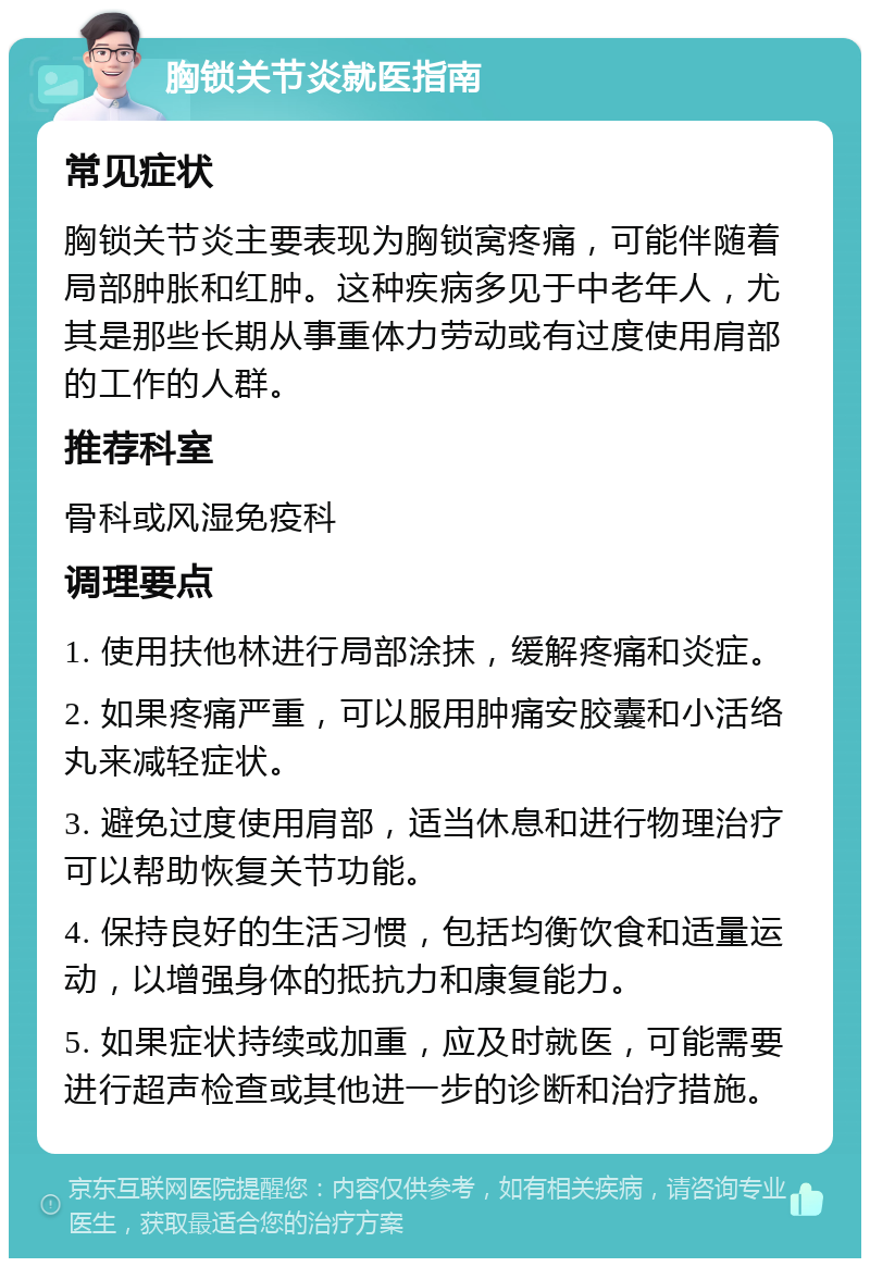 胸锁关节炎就医指南 常见症状 胸锁关节炎主要表现为胸锁窝疼痛，可能伴随着局部肿胀和红肿。这种疾病多见于中老年人，尤其是那些长期从事重体力劳动或有过度使用肩部的工作的人群。 推荐科室 骨科或风湿免疫科 调理要点 1. 使用扶他林进行局部涂抹，缓解疼痛和炎症。 2. 如果疼痛严重，可以服用肿痛安胶囊和小活络丸来减轻症状。 3. 避免过度使用肩部，适当休息和进行物理治疗可以帮助恢复关节功能。 4. 保持良好的生活习惯，包括均衡饮食和适量运动，以增强身体的抵抗力和康复能力。 5. 如果症状持续或加重，应及时就医，可能需要进行超声检查或其他进一步的诊断和治疗措施。