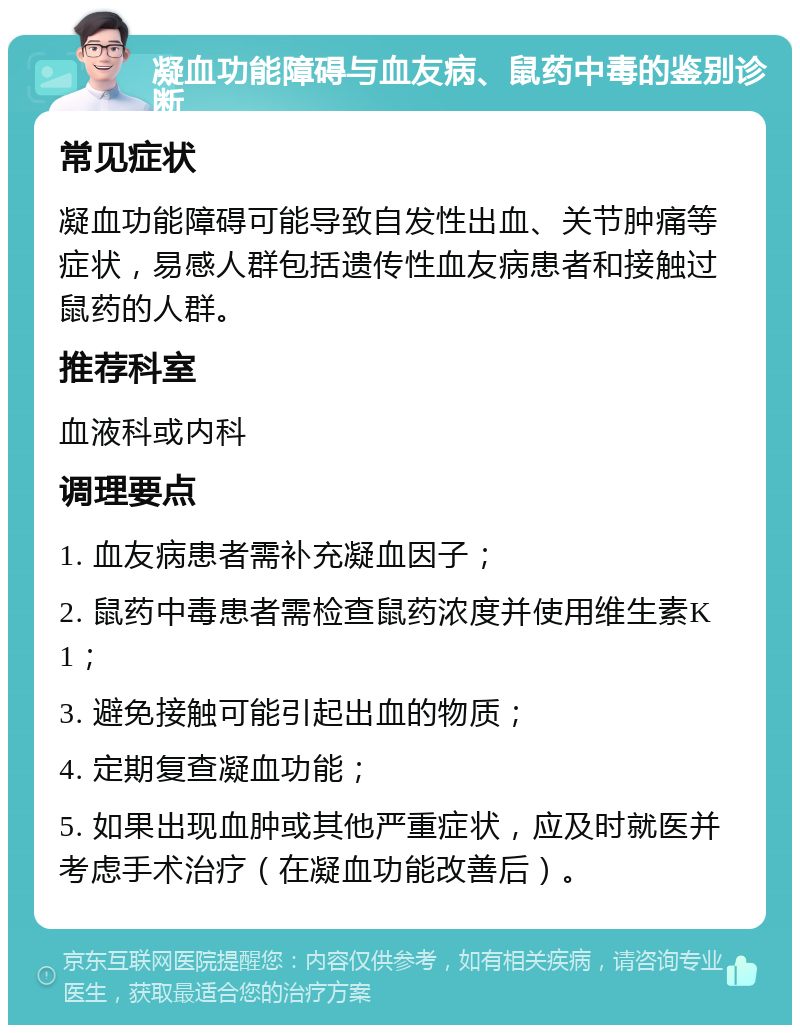 凝血功能障碍与血友病、鼠药中毒的鉴别诊断 常见症状 凝血功能障碍可能导致自发性出血、关节肿痛等症状，易感人群包括遗传性血友病患者和接触过鼠药的人群。 推荐科室 血液科或内科 调理要点 1. 血友病患者需补充凝血因子； 2. 鼠药中毒患者需检查鼠药浓度并使用维生素K1； 3. 避免接触可能引起出血的物质； 4. 定期复查凝血功能； 5. 如果出现血肿或其他严重症状，应及时就医并考虑手术治疗（在凝血功能改善后）。