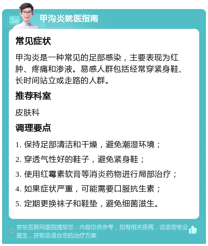 甲沟炎就医指南 常见症状 甲沟炎是一种常见的足部感染，主要表现为红肿、疼痛和渗液。易感人群包括经常穿紧身鞋、长时间站立或走路的人群。 推荐科室 皮肤科 调理要点 1. 保持足部清洁和干燥，避免潮湿环境； 2. 穿透气性好的鞋子，避免紧身鞋； 3. 使用红霉素软膏等消炎药物进行局部治疗； 4. 如果症状严重，可能需要口服抗生素； 5. 定期更换袜子和鞋垫，避免细菌滋生。