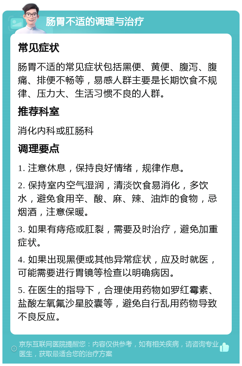 肠胃不适的调理与治疗 常见症状 肠胃不适的常见症状包括黑便、黄便、腹泻、腹痛、排便不畅等，易感人群主要是长期饮食不规律、压力大、生活习惯不良的人群。 推荐科室 消化内科或肛肠科 调理要点 1. 注意休息，保持良好情绪，规律作息。 2. 保持室内空气湿润，清淡饮食易消化，多饮水，避免食用辛、酸、麻、辣、油炸的食物，忌烟酒，注意保暖。 3. 如果有痔疮或肛裂，需要及时治疗，避免加重症状。 4. 如果出现黑便或其他异常症状，应及时就医，可能需要进行胃镜等检查以明确病因。 5. 在医生的指导下，合理使用药物如罗红霉素、盐酸左氧氟沙星胶囊等，避免自行乱用药物导致不良反应。