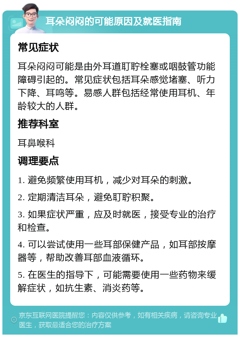 耳朵闷闷的可能原因及就医指南 常见症状 耳朵闷闷可能是由外耳道耵聍栓塞或咽鼓管功能障碍引起的。常见症状包括耳朵感觉堵塞、听力下降、耳鸣等。易感人群包括经常使用耳机、年龄较大的人群。 推荐科室 耳鼻喉科 调理要点 1. 避免频繁使用耳机，减少对耳朵的刺激。 2. 定期清洁耳朵，避免耵聍积聚。 3. 如果症状严重，应及时就医，接受专业的治疗和检查。 4. 可以尝试使用一些耳部保健产品，如耳部按摩器等，帮助改善耳部血液循环。 5. 在医生的指导下，可能需要使用一些药物来缓解症状，如抗生素、消炎药等。