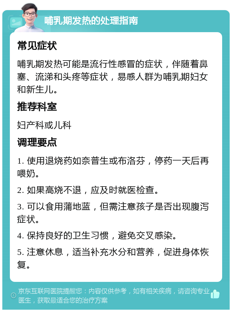 哺乳期发热的处理指南 常见症状 哺乳期发热可能是流行性感冒的症状，伴随着鼻塞、流涕和头疼等症状，易感人群为哺乳期妇女和新生儿。 推荐科室 妇产科或儿科 调理要点 1. 使用退烧药如奈普生或布洛芬，停药一天后再喂奶。 2. 如果高烧不退，应及时就医检查。 3. 可以食用蒲地蓝，但需注意孩子是否出现腹泻症状。 4. 保持良好的卫生习惯，避免交叉感染。 5. 注意休息，适当补充水分和营养，促进身体恢复。