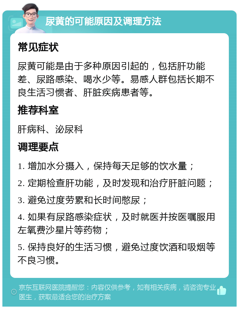 尿黄的可能原因及调理方法 常见症状 尿黄可能是由于多种原因引起的，包括肝功能差、尿路感染、喝水少等。易感人群包括长期不良生活习惯者、肝脏疾病患者等。 推荐科室 肝病科、泌尿科 调理要点 1. 增加水分摄入，保持每天足够的饮水量； 2. 定期检查肝功能，及时发现和治疗肝脏问题； 3. 避免过度劳累和长时间憋尿； 4. 如果有尿路感染症状，及时就医并按医嘱服用左氧费沙星片等药物； 5. 保持良好的生活习惯，避免过度饮酒和吸烟等不良习惯。