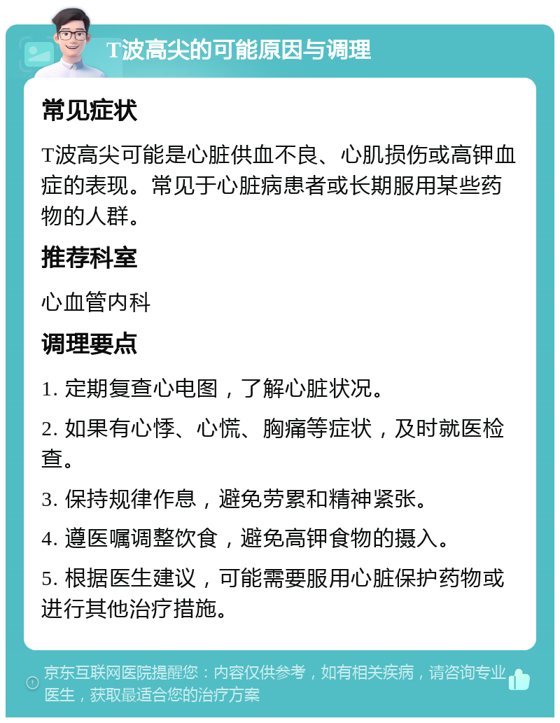 T波高尖的可能原因与调理 常见症状 T波高尖可能是心脏供血不良、心肌损伤或高钾血症的表现。常见于心脏病患者或长期服用某些药物的人群。 推荐科室 心血管内科 调理要点 1. 定期复查心电图，了解心脏状况。 2. 如果有心悸、心慌、胸痛等症状，及时就医检查。 3. 保持规律作息，避免劳累和精神紧张。 4. 遵医嘱调整饮食，避免高钾食物的摄入。 5. 根据医生建议，可能需要服用心脏保护药物或进行其他治疗措施。