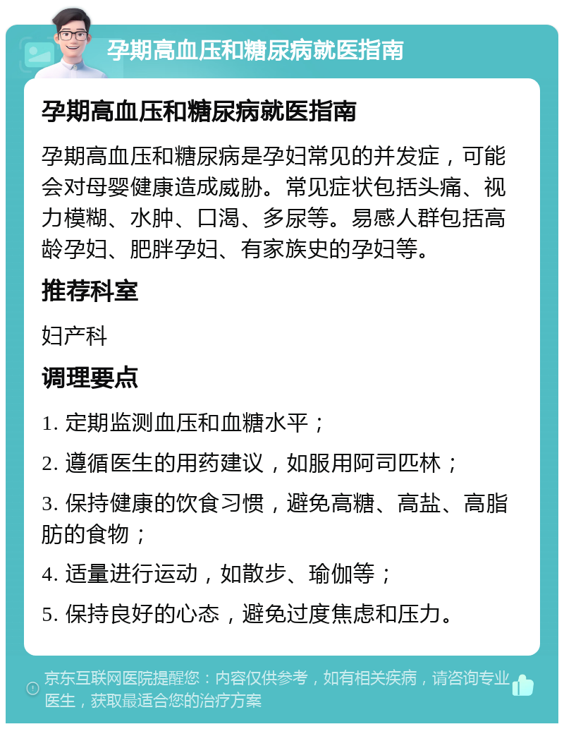 孕期高血压和糖尿病就医指南 孕期高血压和糖尿病就医指南 孕期高血压和糖尿病是孕妇常见的并发症，可能会对母婴健康造成威胁。常见症状包括头痛、视力模糊、水肿、口渴、多尿等。易感人群包括高龄孕妇、肥胖孕妇、有家族史的孕妇等。 推荐科室 妇产科 调理要点 1. 定期监测血压和血糖水平； 2. 遵循医生的用药建议，如服用阿司匹林； 3. 保持健康的饮食习惯，避免高糖、高盐、高脂肪的食物； 4. 适量进行运动，如散步、瑜伽等； 5. 保持良好的心态，避免过度焦虑和压力。