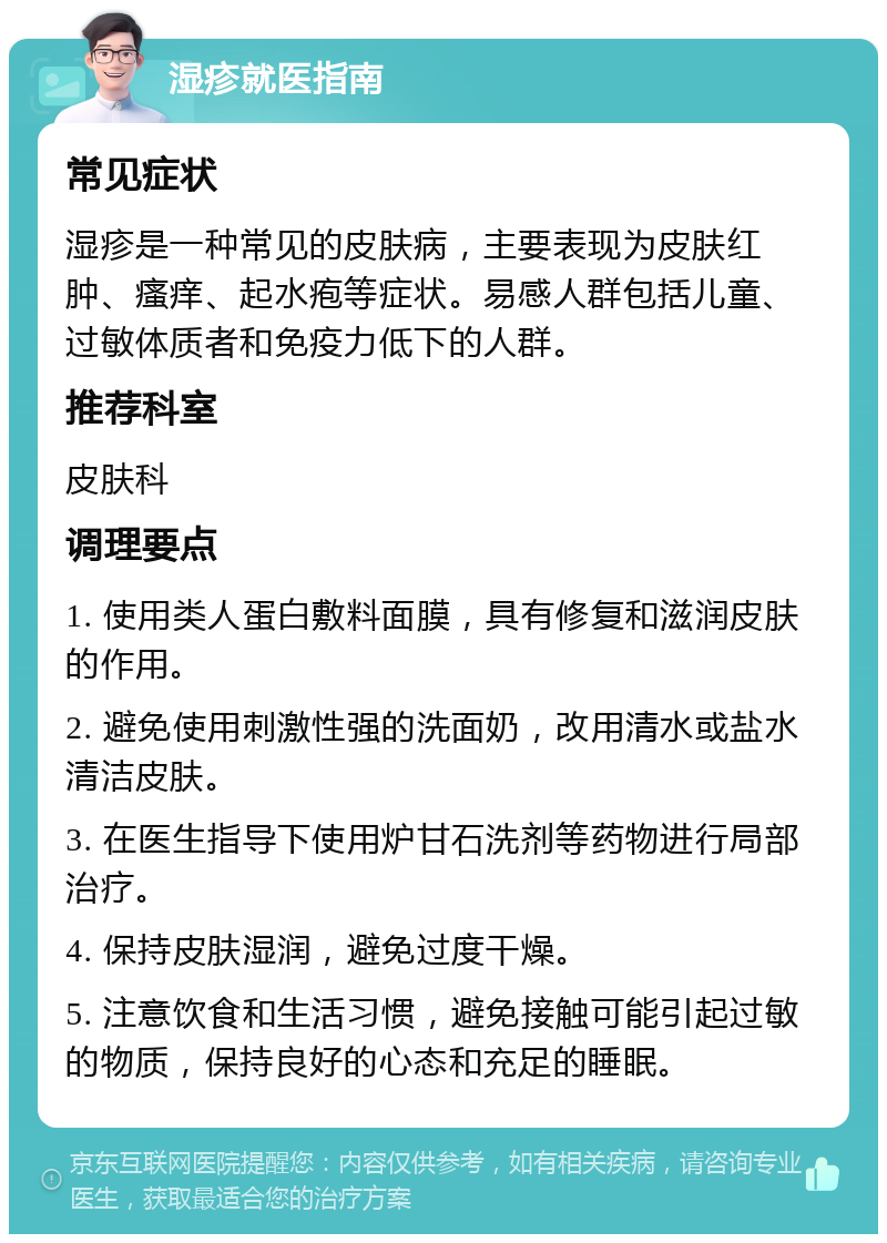 湿疹就医指南 常见症状 湿疹是一种常见的皮肤病，主要表现为皮肤红肿、瘙痒、起水疱等症状。易感人群包括儿童、过敏体质者和免疫力低下的人群。 推荐科室 皮肤科 调理要点 1. 使用类人蛋白敷料面膜，具有修复和滋润皮肤的作用。 2. 避免使用刺激性强的洗面奶，改用清水或盐水清洁皮肤。 3. 在医生指导下使用炉甘石洗剂等药物进行局部治疗。 4. 保持皮肤湿润，避免过度干燥。 5. 注意饮食和生活习惯，避免接触可能引起过敏的物质，保持良好的心态和充足的睡眠。